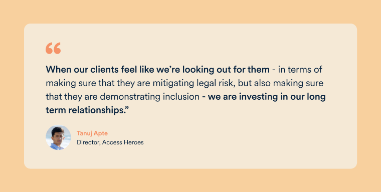 Quote by Access Heroes Director, Tanuj Apte, saying that when they look out for their clients in terms of legal risk as well as demonstrating inclusion, they are investing in the long term client relationship.