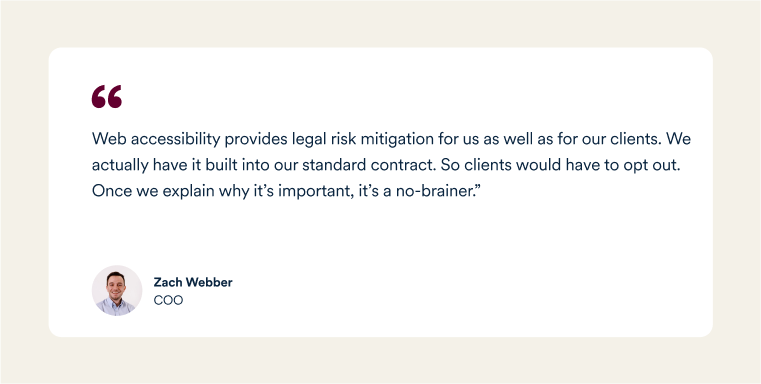 A quote from Zach Webber, Big Red Jelly's COO: "Web accessibility provides legal risk mitigation for us as well as for our clients. We actually have it built into our standard contract. So clients would have to opt out. Once we explain why it’s important, it’s a no-brainer."