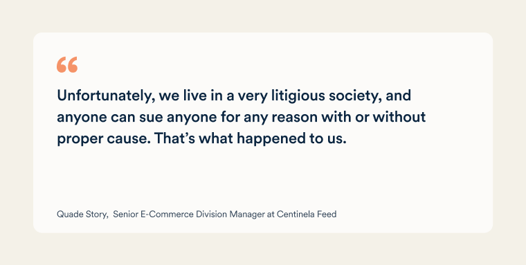 Quote from Quade Story, Senior E-Commerce Division Manager at Centinela Feed: "Unfortunately, we live in a very litigious society, and anyone can sue anyone for any reason with or without proper cause. That’s what happened to us.