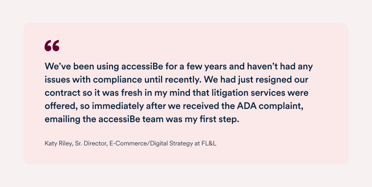 Quote by Katy Riley, senior director, e-commerce and digital strategy at FL&L "We use accessiBe’s service because of their specialized knowledge and Al technology, and it was very apparent how much the team stands behind their product, and how accessiBe invested significant resources to support our effort. I have recommended accessiBe before this and now I feel like we have an even greater sense of ease moving forward." 